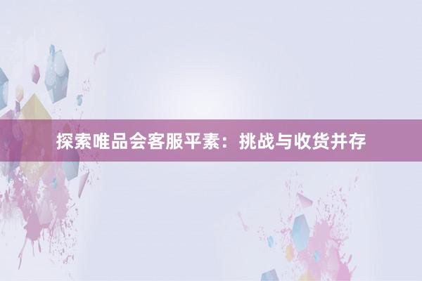 探索唯品会客服平素：挑战与收货并存